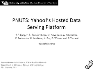 PNUTS: Yahoo!’s Hosted Data Serving Platform B.F. Cooper, R. Ramakrishnan, U.  Srivastava, A. Silberstein,  P. Bohannon, H. Jacobsen, N. Puz, D. Weaver and R. Yerneni Yahoo! Research Seminar Presentation for CSE 708 by  Ruchika Mehresh Department of Computer  Science and Engineering 22 nd  February, 2011 
