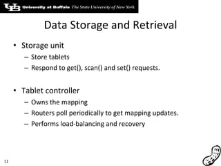 Data Storage and Retrieval Storage unit Store tablets Respond to get(), scan() and set() requests. Tablet controller Owns the mapping Routers poll periodically to get mapping updates. Performs load-balancing and recovery 