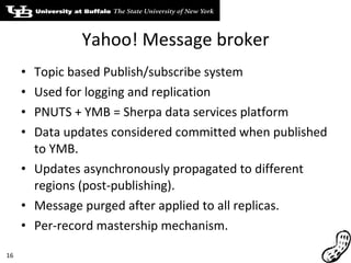 Yahoo! Message broker Topic based Publish/subscribe system Used for logging and replication PNUTS + YMB = Sherpa data services platform Data updates considered committed when published to YMB. Updates asynchronously propagated to different regions (post-publishing). Message purged after applied to all replicas. Per-record mastership mechanism. 