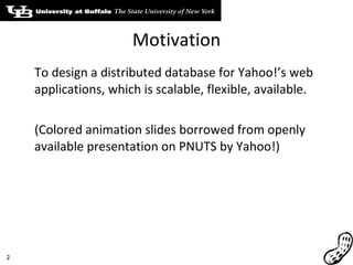 Motivation To design a distributed database for Yahoo!’s web applications, which is scalable, flexible, available. (Colored animation slides borrowed from openly available presentation on PNUTS by Yahoo!) 