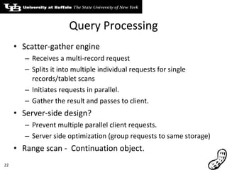 Query Processing Scatter-gather engine Receives a multi-record request Splits it into multiple individual requests for single records/tablet scans Initiates requests in parallel. Gather the result and passes to client. Server-side design? Prevent multiple parallel client requests. Server side optimization (group requests to same storage) Range scan -  Continuation object. 
