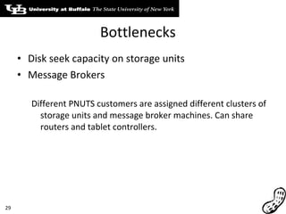 Bottlenecks Disk seek capacity on storage units Message Brokers Different PNUTS customers are assigned different clusters of storage units and message broker machines. Can share routers and tablet controllers. 