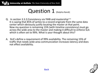 Question 1  (Dolphia Nandi) Q.  In section 3.3.2:Consistency via YMB and mastership~~ It is saying that 85% of writes to a record originate from the same data center which obviously justify locating the master at that point. Now my question is remaining 15% (with timeline consistency) must go across the wide area to the master and making it difficult to enforce SLA which is often set to 99%. What is your thought about this? A.  SLA’s define a requirement of 99% availability. The remaining 15% of traffic that needs wide-area communciation increases latency and does not effect availability. Back 