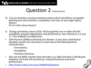 Question 2  (Dolphia Nandi) Q.  Can we develop a strong consistent system which will deliver acceptable performance and maintains availability in the face of any single replica failure? Or is it still a fancy dream? A.  Strong consistency means ACID. ACID properties are in trade-off with availability, graceful degradation and performance. See references 1,2 and 17. This tradeoff is fundamental. CAP theorem (2000) outlined by Eric Brewer. It says that a distributed database system can only have at most two of the following three characteristics: Consistency Availability Partition tolerance Also see the NRW notation that describes at a high level how a distributed database will trade off consistency, read performance and write performance http://www.infoq.com/news/2008/03/ebaybase . 