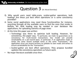 Question 3  (Dr. Murat Demirbas) Q. Why would users need table-scans, scatter-gather operations, bulk loading? Are these just best effort operations or is some consistency provided? A. Some social applications may need these functionalities for instance, searching through all the available users to find the ones that reside in Buffalo, NY. Bulk loading may be needed in user database like applications, for uploading statistics of page views At the time this paper was written Technology was there to optimize bulk loading. However, for consistency, the paper says,  “In particular, we make no guarantees as to consistency for multi-record transactions. Our model can provide serializability on a per-record basis. In particular, if an application reads or writes the same record multiple times in the same “transaction,” the application must use record versions to validate its own reads and writes to ensure serializability for the “transaction.” Scatter-gather are best effort operations. They propose bundled updates-like consistency operations as future work. No major literature available since then. 