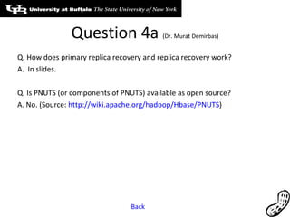 Question 4a  (Dr. Murat Demirbas) Q. How does primary replica recovery and replica recovery work?  A.  In slides. Q. Is PNUTS (or components of PNUTS) available as open source? A. No. (Source:  http://wiki.apache.org/hadoop/Hbase/PNUTS ) Back 