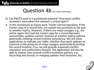 Question 4b  (Dr. Murat Demirbas) Q. Can PNUTS work in a partitioned network? How does conflict resolution work when the network is united again? A.  In this mentioned as future work.“Under normal operation, if the master copy of a record fails, our system has protocols to fail over to another replica. However, if there are major outages, e.g., the entire region that had the master copy for a record becomes unreachable, updates cannot continue at another replica without potentially violating record-timeline consistency. We will allow applications to indicate, per-table, whether they want updates to continue in the presence of major outages, potentially branching the record timeline. If so, we will provide automatic conflict resolution and notifications thereof. The application will also be able to choose from several conflict resolution policies: e.g., discarding one branch, or merging updates from branches, etc. Back 