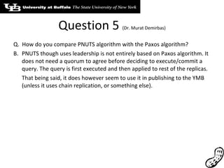 Question 5  (Dr. Murat Demirbas) Q.  How do you compare PNUTS algorithm with the Paxos algorithm? PNUTS though uses leadership is not entirely based on Paxos algorithm. It does not need a quorum to agree before deciding to execute/commit a query. The query is first executed and then applied to rest of the replicas. That being said, it does however seem to use it in publishing to the YMB (unless it uses chain replication, or something else). 