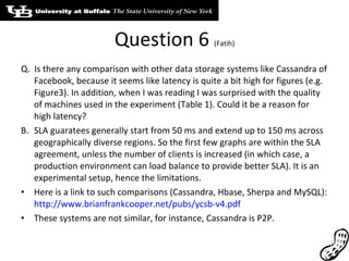 Question 6  (Fatih) Q.  Is there any comparison with other data storage systems like Cassandra of Facebook, because it seems like latency is quite a bit high for figures (e.g. Figure3). In addition, when I was reading I was surprised with the quality of machines used in the experiment (Table 1). Could it be a reason for high latency? SLA guaratees generally start from 50 ms and extend up to 150 ms across geographically diverse regions. So the first few graphs are within the SLA agreement, unless the number of clients is increased (in which case, a production environment can load balance to provide better SLA). It is an experimental setup, hence the limitations. Here is a link to such comparisons (Cassandra, Hbase, Sherpa and MySQL):  http://www.brianfrankcooper.net/pubs/ycsb-v4.pdf These systems are not similar, for instance, Cassandra is P2P. 
