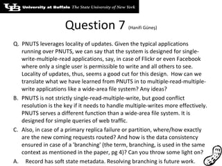 Question 7  (Hanifi Güneş) Q.  PNUTS leverages locality of updates. Given the typical applications running over PNUTS, we can say that the system is designed for single-write-multiple-read applications, say, in case of Flickr or even Facebook where only a single user is permissible to write and all others to see. Locality of updates, thus, seems a good cut for this design.  How can we translate what we have learned from PNUTS in to multiple-read-multiple-write applications like a wide-area file system? Any ideas? PNUTS is not strictly single-read-multiple-write, but good conflict resolution is the key if it needs to handle multiple-writes more effectively. PNUTS serves a different function than a wide-area file system. It is designed for simple queries of web traffic.  Also, in case of a primary replica failure or partition, where/how exactly are the new coming requests routed? And how is the data consistency ensured in case of a 'branching' (the term, branching, is used in the same context as mentioned in the paper, pg 4)? Can you throw some light on? A.  Record has soft state metadata. Resolving branching is future work. 