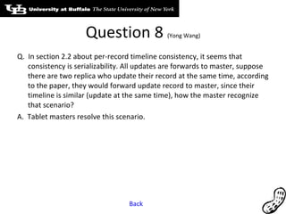 Question 8  (Yong Wang) Q.  In section 2.2 about per-record timeline consistency, it seems that consistency is serializability. All updates are forwards to master, suppose there are two replica who update their record at the same time, according to the paper, they would forward update record to master, since their timeline is similar (update at the same time), how the master recognize that scenario? A.  Tablet masters resolve this scenario. Back 
