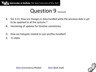 Question 9  (Santosh) Sec 3.21: How are changes in data handled while the previous data is yet to be updated to all the systems ? Versioning of updates for timeline consistency. How are hotspots related to user profiles handled? A.  In slides. Back  (Consistency Model) Back  (Bulk load) 