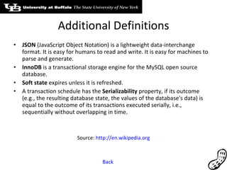 Additional Definitions JSON  (JavaScript Object Notation) is a lightweight data-interchange format. It is easy for humans to read and write. It is easy for machines to parse and generate. InnoDB  is a transactional storage engine for the MySQL open source database. Soft state  expires unless it is refreshed.  A transaction schedule has the  Serializability  property, if its outcome (e.g., the resulting database state, the values of the database's data) is equal to the outcome of its transactions executed serially, i.e., sequentially without overlapping in time. Source:  http://en.wikipedia.org Back 