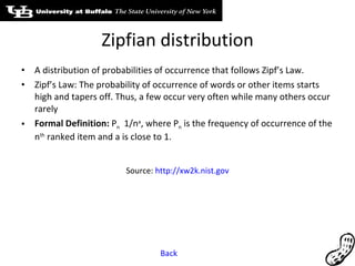 Zipfian distribution A distribution of probabilities of occurrence that follows Zipf’s Law. Zipf’s Law: The probability of occurrence of words or other items starts high and tapers off. Thus, a few occur very often while many others occur rarely Formal Definition:  P n   1/n a , where P n  is the frequency of occurrence of the n th  ranked item and a is close to 1. Source:  http://xw2k.nist.gov Back 
