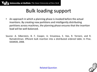 Bulk loading support An approach in which a planning phase is invoked before the actual insertions. By creating new partitions and intelligently distributing partitions across machines, the planning phase ensures that the insertion load will be well-balanced. Source: A. Silberstein, B. F. Cooper, U. Srivastava, E. Vee, R. Yerneni, and R. Ramakrishnan. Efficient bulk insertion into a distributed ordered table. In Proc. SIGMOD, 2008. Related Question 