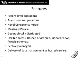 Features Record-level operations Asynchronous operations Novel Consistency model Massively Parallel Geographically distributed Flexible access: Hashed or ordered, indexes, views; flexible schemas. Centrally managed Delivery of data management as hosted service. 
