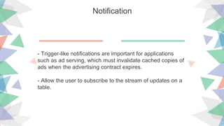 Notification
- Trigger-like notifications are important for applications
such as ad serving, which must invalidate cached copies of
ads when the advertising contract expires.
- Allow the user to subscribe to the stream of updates on a
table.
 