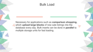 Bulk Load
Necessary for applications such as comparison shopping,
which upload large blocks of new sale listings into the
database every day. Bulk inserts can be done in parallel to
multiple storage units for fast loading.
 