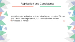 Replication and Consistency
Asynchronous replication to ensure low latency updates. We use
the Yahoo! message broker, a publish/subscribe system
developed at Yahoo!
 