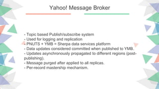 Yahoo! Message Broker
- Topic based Publish/subscribe system
- Used for logging and replication
- PNUTS + YMB = Sherpa data services platform
- Data updates considered committed when published to YMB.
- Updates asynchronously propagated to different regions (post-
publishing).
- Message purged after applied to all replicas.
- Per-record mastership mechanism.
 