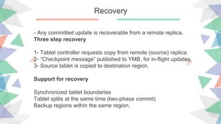 Recovery
- Any committed update is recoverable from a remote replica.
Three step recovery
1- Tablet controller requests copy from remote (source) replica.
2- “Checkpoint message” published to YMB, for in-flight updates.
3- Source tablet is copied to destination region.
Support for recovery
Synchronized tablet boundaries
Tablet splits at the same time (two-phase commit)
Backup regions within the same region.
 