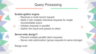 Query Processing
Scatter-gather engine
- Receives a multi-record request
- Splits it into multiple individual requests for single
records/tablet scans
- Initiates requests in parallel.
- Gather the result and passes to client.
Server-side design?
- Prevent multiple parallel client requests.
- Server side optimization (group requests to same storage)
Range scan
 