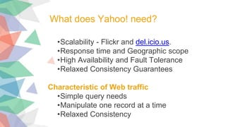 •Scalability - Flickr and del.icio.us.
•Response time and Geographic scope
•High Availability and Fault Tolerance
•Relaxed Consistency Guarantees
Characteristic of Web traffic
•Simple query needs
•Manipulate one record at a time
•Relaxed Consistency
What does Yahoo! need?
 