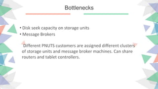 Bottlenecks
• Disk seek capacity on storage units
• Message Brokers
Different PNUTS customers are assigned different clusters
of storage units and message broker machines. Can share
routers and tablet controllers.
 