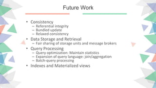 Future Work
• Consistency
– Referential integrity
– Bundled update
– Relaxed consistency
• Data Storage and Retrieval
– Fair sharing of storage units and message brokers
• Query Processing
– Query optimization: Maintain statistics
– Expansion of query language: join/aggregation
– Batch-query processing
• Indexes and Materialized views
 