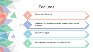 5
Record-level Mastering
6
Flexible access: Hashed or ordered, indexes, views; flexible
schemas.
7
Centrally managed
8
Delivery of data management as hosted service.
Features
 