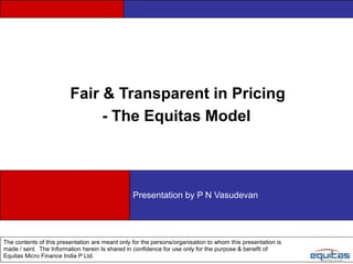 Fair & Transparent in Pricing
                              - The Equitas Model



                                                 Presentation by P N Vasudevan




The contents of this presentation are meant only for the persons/organisation to whom this presentation is
made / sent. The Information herein Is shared in confidence for use only for the purpose & benefit of
Equitas Micro Finance India P Ltd.
 