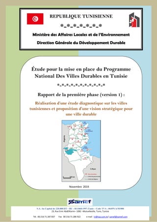 SAMEF/MALE Novembre 2019
1
Étude pour la mise en place du Programme
National Des Villes Durables en Tunisie
*-*-*-*-*-*-*-*-*-*-*
Rapport de la première phase (version 1) :
Réalisation d’une étude diagnostique sur les villes
tunisiennes et proposition d’une vision stratégique pour
une ville durable
REPUBLIQUE TUNISIENNE
*-*-*-*-*-*-*
Ministère des Affaires Locales et de l’Environnement
Direction Générale du Développement Durable
S.A. Au Capital de 220.000 DT – RC : B11068-1997-Tunis – Code TVA : 0649N/A/M/000
23, Rue Emir AbdElKarim– 1082 –Mutuelleville, Tunis, Tunisie
Tél. 00 216 71 287 837 Fax 00 216 71 286 922 e-mail : tr@top.com.tn/ samef@samef.com
Novembre 2019
 