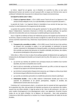 SAMEF/MALE Novembre 2019
10
Le 11ème objectif de cet agenda vise à réhabiliter et à planifier les villes, ou tout autre
établissement humain, de manière à ce qu’ils puissent offrir un espace où il fait bon vivre, tout en
améliorant l'utilisation des ressources et en réduisant leurs impacts environnementaux.
Cet objectif se décline selon 7 cibles :
1- L’Accès au logement décent : « D’ici à 2030, assurer l’accès de tous à un logement et des
services de base adéquats et sûrs, à un coût abordable, et assainir les quartiers de taudis ».
La garantie de l’accès à un logement décent et abordable et aux services de base pour tous,
constitue l’un des fondements d’un programme de ville durable.
La question des quartiers informels et des gourbis représente l’un des grands défis de la Tunisie
depuis l’indépendance. Synonymes d’exclusion et d’échec des politiques publiques, les quartiers
informels et les bidonvilles sont une menace pour la stabilité politique et sociale des villes.
Aussi, il s’agit de se mobiliser en faveur de l’habitat des pauvres et de rappeler que les hommes et
les femmes, citoyens et acteurs de la ville ont droit à la dignité et à cadre de vie sain et à l’accès aux
services essentiels notamment l’eau, l’électricité, l’assainissement, les soins de santé et la protection
sociale.
2- Transports sûrs, accessibles et viables : « D’ici à 2030, assurer l’accès de tous à des systèmes
de transport sûrs, accessibles et viables, à un coût abordable, en améliorant la sécurité
routière, notamment en développant les transports publics, une attention particulière devant
être accordée aux besoins des personnes en situation vulnérable, des femmes, des enfants,
des personnes handicapées et des personnes âgées »
Cette cible se réfère à la mise en place d’une politique globale de déplacements qui applique les
composantes du développement durable aux transports dans les villes. Elle repose sur un système de
transport :
 qui permet aux individus de satisfaire leurs principaux besoins de mobilité d’une manière
équitable, sécurisée et compatible avec la santé;
 dont le coût est raisonnable, qui fonctionne efficacement, qui offre un choix de moyens de
transport et qui appuie une économie dynamique;
 qui minimise la consommation d’espace et de ressources, qui s’intègre au milieu et qui réduit
les émissions de gaz à effet de serre ainsi que les déchets.
 qui accorde une attention particulière à la mobilité des personnes à besoins spécifiques
3- Urbanisation durable : « D’ici à 2030, renforcer l’urbanisation durable pour tous et les
capacités de planification et de gestion participatives, intégrées et durables des
établissements humains dans tous les pays »
L'évolution de l'« environnement urbain », en particulier dans le contexte de forte augmentation
de la population des villes, doit permettre de répondre aux besoins et aux aspirations des citadins,
souvent très loin d'être satisfaits. Il s'agit de penser et de « faire la ville autrement », de créer un
autre modèle d'aménagement et de développement urbain, mais également, d'inventer d'autres
modes de vie, de façons d'habiter, de se déplacer, de consommer…. Dans cette perspective,
l'urbanisme se doit d'être aujourd'hui un vecteur et un moyen d'appropriation de modes de vie plus
durables..
 