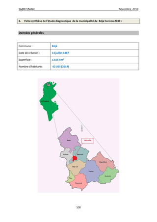 SAMEF/MALE Novembre 2019
108
6. Fiche synthèse de l’étude diagnostique de la municipalité de Béja horizon 2030 :
Données générales
Commune : Béjà
Date de création : 13 juillet 1887
Superficie : 13.05 km²
Nombre d’habitants 62 303 (2014)
 