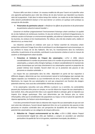 SAMEF/MALE Novembre 2019
11
Plusieurs défis sont donc à relever. Un nouveau modèle de ville pour l'avenir est à planifier selon
une approche participative pour créer des milieux de vie plus humains qui répondent aux besoins
réels de la population. Il doit dans le même temps être réaliste. Les modes de vie des habitants des
villes doivent profondément évoluer si l'on veut donner un contenu en quelque sorte pratique au
concept de ville durable.
4- Préservation du patrimoine culturel : « Renforcer les efforts de protection et de préservation
du patrimoine culturel et naturel mondial. »
Conserver et réutiliser progressivement l’environnement historique urbain contribue à la qualité
de vie des habitants de nombreuses manières. En plus de renforcer le sentiment d’appartenance, la
cohésion sociale et d’octroyer un environnement agréable, cela atténue l’urbanisation massive, attire
les touristes, les visiteurs et les investissements. Par ailleurs, cela crée des emplois verts, stables et
décents et ce, au niveau local.
Les industries culturelles et créatives sont aussi un facteur essentiel du renouveau urbain
puisqu’elles renforcent l’image d’une ville et contribuent à son développement socio-économique, ce
qui améliore le niveau de vie des habitants. Dès lors, les investissements dans les institutions
culturelles, le patrimoine et les activités, contribuent à une économie créative et sont en mesure de
soutenir un développement urbain durable.
5- Prévention et limitation de l'impact des catastrophes : « D’ici à 2030, réduire
considérablement le nombre de personnes tuées et le nombre de personnes touchées par les
catastrophes, y compris celles d’origine hydrique, et réduire considérablement le montant des
pertes économiques qui sont dues directement à ces catastrophes exprimé en proportion du
produit intérieur brut mondial, l’accent étant mis sur la protection des pauvres et des
personnes en situation vulnérable. »
Les risques liés aux catastrophes dans les villes dépendent en partie de leur exposition à
différents dangers, déterminés par leur environnement naturel et technologique (par exemple des
régions exposées aux inondations ou aux tremblements de terre, à la pollution industrielle, etc).
Néanmoins, les risques liés aux catastrophes ne sont pas uniquement une fonction des dangers
potentiels externes, mais aussi des vulnérabilités inhérentes de tout site.
Si les catastrophes naturelles sont plus difficiles à prévenir ou à contrôler, les vulnérabilités
peuvent plus facilement être prises en compte, en vue de réduire les risques liés aux catastrophes à
tout endroit. Ainsi, elles peuvent être liées à une capacité réduite à anticiper, gérer et répondre aux
impacts d’un danger quelconque. Elles sont déterminées par des facteurs plus ou moins
influençables, telles que la sensibilisation des populations au risque, la mise en place de capacités de
réponse appropriées, les facteurs socio-économiques, etc.
Il est donc primordial d’investir dans la réduction des risques liés aux catastrophes et que ceci soit
suivi selon des indicateurs, l’accent devant également être mis sur la protection des pauvres et des
personnes en situation vulnérable dans une perspective de durabilité afin de diminuer l’impact
potentiel des catastrophes sur ces catégories de citoyens démunies .
6- Réduction de l’impact environnemental sur les villes : « D’ici à 2030, réduire l’impact
environnemental négatif des villes par habitant, y compris en accordant une attention
particulière à la qualité de l’air et à la gestion, notamment municipale, des déchets. »
 