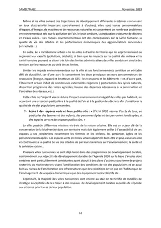 SAMEF/MALE Novembre 2019
12
Même si les villes suivent des trajectoires de développement différentes (certaines connaissant
un taux d’attractivité important contrairement à d’autres), elles sont toutes consommatrices
d’espace, d’énergie, de matières et de ressources naturelles et concentrent de nombreux problèmes
environnementaux tels que la pollution de l’air, le bruit ambiant, la production croissante de déchets
et d’eaux usées... Ces risques environnementaux ont des conséquences sur la santé humaine, la
qualité de vie des citadins et les performances économiques des agglomérations concernées
(attractivité...).
En outre, Le « métabolisme urbain » lie les villes à d’autres territoires qui les approvisionnent ou
reçoivent leur excréta (pollutions, déchets), si bien que les impacts sur la qualité des milieux et la
santé humaine peuvent se situer très loin des limites administratives des villes conduisant ainsi à des
tensions sur les ressources au-delà de ces limites.
Limiter les impacts environnementaux sur la ville et ses fonctionnements constitue un véritable
défi de durabilité, car d’une part ils concentrent les deux principaux secteurs consommateurs de
ressources (énergie, espace) et émetteurs de GES - les transports et les bâtiments – et, d’autre part,
l’étalement urbain induit de nombreuses externalités négatives ( perturbation des cycles naturels,
disparition progressive des terres agricoles, hausse des dépenses nécessaires à la construction et
l’entretien des réseaux, etc.).
Cette cible de l’objectif vise à réduire l’impact environnemental négatif des villes par habitant, en
accordant une attention particulière à la qualité de l’air et à la gestion des déchets afin d’améliorer la
qualité de vie des populations concernées.
7- Accès à des espaces verts et lieux publics sûrs : « D’ici à 2030, assurer l’accès de tous, en
particulier des femmes et des enfants, des personnes âgées et des personnes handicapées, à
des espaces verts et des espaces publics sûrs. »
La ville possède différentes missions vis-à-vis de la nature urbaine. Elle est un acteur clé de la
conservation de la biodiversité dans son territoire mais doit également veiller à l’accessibilité de ces
espaces à ses concitoyens notamment les femmes et les enfants, les personnes âgées et les
personnes handicapées. Les espaces verts en milieu urbain apportent bien-être et plus-value à la ville
et contribuent à la qualité de vie des citadins de par leurs bénéfices sur l’environnement, la santé et
la cohésion sociale...
Plusieurs villes tunisiennes se sont déjà lancé dans des programmes de développement durable,
conformément aux objectifs de développement durable de l’Agenda 2030 sur la base d’études dont
certaines sont particulièrement consistantes ayant abouti à des plans d’actions sous forme de projets
sectoriels ou multisectoriels visant l’amélioration des conditions de vie des populations et ce aussi
bien au niveau de l’amélioration des infrastructures que des conditions de vie que de l’habitat que de
l’aménagement des espaces économiques que des équipement sociocollectifs etc…
Cependant, la majorité des villes tunisiennes sont encore au stae de recherche de modèles de
stratégie susceptibles de les hisser à des niveaux de développement durable capables de réponde
aux attentes prioritaires de leur population.
 