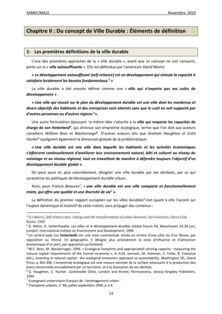 SAMEF/MALE Novembre 2019
13
Chapitre II : Du concept de Ville Durable : Éléments de définition
1- Les premières définitions de la ville durable
L’une des premières approches de la « ville durable », avant que ce concept ne soit consacré,
porte sur la « ville autosuffisante ». Elle est défendue par l’américain David Morris:
« Le développement autosuffisant (self-reliance) est un développement qui stimule la capacité à
satisfaire localement les besoins fondamentaux.2
»
La ville durable a été ensuite définie comme une « ville qui n’exporte pas ses coûts de
développement » :
« Une ville qui réussit sur le plan du développement durable est une ville dont les nombreux et
divers objectifs des habitants et des entreprises sont atteints sans que le coût en soit supporté par
d’autres personnes ou d’autres régions 3
».
Une autre formulation épousant la même idée s’attache à la ville qui respecte les capacités de
charge de son hinterland4
, qui diminue son empreinte écologique, terme que l’on doit aux auteurs
canadiens William Rees et Wackernagel5
. D’autres auteurs tels que Graham Haughton et Colin
Hunter6
soulignent également la dimension globale de la problématique:
« Une ville durable est une ville dans laquelle les habitants et les activités économiques
s’efforcent continuellement d’améliorer leur environnement naturel, bâti et culturel au niveau du
voisinage et au niveau régional, tout en travaillant de manière à défendre toujours l’objectif d’un
développement durable global ».
On peut aussi et, plus concrètement, désigner une ville durable par ses attributs, par ce qui
caractérise les politiques de développement durable urbain.
Ainsi, pour Francis Beaucire7
, « une ville durable est une ville compacte et fonctionnellement
mixte, qui offre une qualité et une diversité de vie8
».
La définition du premier rapport européen sur les villes durables9
met quant à elle l’accent sur
l’aspect dynamique et évolutif de cette notion, sans préjuger des contenus :
2
D.J.Morris, Self-reliant cities. Energy and the transformation of urban America, San Francisco, Sierra Club
Books, 1982
3
D. Mitlin, D. Satterthwaite, Les villes et le développement durable, Global Forum 94, Manchester 24-28 juin,
London, International Institut on Environment and Development, 1994
4
Un arrière-pays (ou hinterland) est une zone continentale située en arrière d'une côte ou d'un fleuve, par
opposition au littoral. En géographie, il désigne plus précisément la zone d'influence et d'attraction
économique d'un port, par opposition au foreland.
5
W.E. Rees, M. Wackernagel, 1994. « Ecological footprints and appropriated carrying capacity : measuring the
natural capital requirements of the human economy », in A.M. Jannson, M. Hammer, C. Folke, R. Costanza
(éd.), Investing in natural capital : the ecological economics approach to sustainability, Washington DC, Island
Press, p 363-390. L’empreinte écologique est une mesure estimée de la surface nécessaire à la production des
biens consommés annuellement par un territoire, et à la résorption de ses déchets.
6
G. Haughton, C. Hunter, Sustainable Cities, London and Bristol, Pennsylvania, Jessica Kingsley Publishers,
1994.
7
Enseignant universitaire Français de l'aménagement urbain .
8
Transports urbains, n° 84, juillet-septembre 1994, p 3-4
 