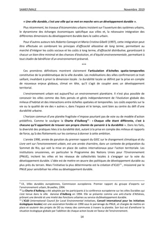 SAMEF/MALE Novembre 2019
14
« Une ville durable, c’est une ville qui se met en marche vers un développement durable ».
Plus récemment, les travaux d’économistes urbains insistent sur l’ouverture des systèmes urbains,
le dynamisme des échanges économiques spécifique aux villes et, la nécessaire intégration des
différentes dimensions du développement durable dans le cadre urbain.
Pour d’autres auteurs tels Roberto Camagni et Maria Cristina Gibelli (1997), cette intégration peut
être effectuée en combinant les principes d’efficacité allocative de long terme, permettant au
marché d’intégrer les coûts sociaux et les coûts à long terme, d’efficacité distributive, garantissant à
chacun un bien-être minimal et des chances d’évolution, et d’équité environnementale, permettant à
tout citadin de bénéficier d’un environnement préservé.
***
Ces premières définitions montrent clairement l’articulation d’échelles spatio-temporelles
constitutive de la problématique de la ville durable. Les mobilisations des villes confirmeront ce trait
saillant, invalidant à priori la dimension locale : la durabilité locale se définit par la prise en compte
de nouveaux enjeux globaux, climat en tête, qu’il s’agit de coupler avec un développement
territorial.
L’environnement urbain est aujourd’hui un environnement planétaire. Il n’est plus possible de
concevoir les villes comme des îlots pensés et gérés indépendamment de l’évolution globale des
milieux d’habitat et des interactions entre échelles spatiales et temporelles. Les coûts exportés sur la
vie ou la qualité de vie des « autres », dans l’espace et le temps, sont bien au centre du défi d’une
durabilité urbaine.
L’horizon commun d’une planète fragilisée n’impose pourtant pas de voie ou de modèle d’action
prédéfinis. Comme le souligne la Charte d’Aalborg10
: « Chaque ville étant différente, c’est à
chacune qu’il appartient de trouver son propre chemin de parvenir à la durabilité ». Dans les faits,
la diversité des pratiques liées à la durabilité doit, autant à la prise en compte des milieux et rapports
de force, qu’à des flottements sur les contenus à donner à cette ambition.
L’année 1990, année de parution du premier rapport du GIEC sur le changement climatique et du
Livre vert sur l’environnement urbain, est une année charnière, dans un contexte de préparation du
Sommet de Rio, qui voit la mise en place de cadres internationaux pour l’action territoriale. Les
institutions onusiennes, en particulier le Programme des Nations Unies pour l’Environnement
(PNUE), incitent les villes et les réseaux de collectivités locales à s’engager sur la voie du
développement durable. L’idée est de mettre en œuvre des politiques de développement durable au
plus près du terrain. Mais l’initiative la plus déterminante est la création d’ICLEI11
, missionné par le
PNUE pour sensibiliser les villes au développement durable.
9
CE, Villes durables européennes, Commission européenne. Premier rapport du groupe d’experts sur
l’environnement urbain, Bruxelles, 1994.
10
La Charte d'Aalborg a été adoptée par les participants à la conférence européenne sur les villes Durables qui
s'est tenue dans la ville danoise d'Aalborg en 1994. Elle se présente comme une anti-charte d’Athènes,
prônant une densité et une mixité des fonctions urbaines au service duDéveloppement durable.
11
L'ICLEI (International Council for Local Environmental Initiatives, Conseil international pour les initiatives
écologiques locales) est une association fondée en 1990 sous le parrainage du PNUE, et chargée de mettre en
place et soutenir des projets de DD au niveau des communes à travers la planète. Son but est d'améliorer la
situation écologique globale par l'addition de chaque action locale en faveur de l'environnement.
 