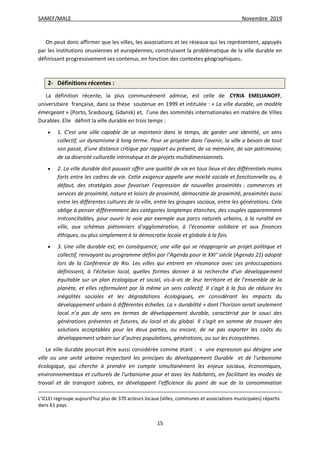 SAMEF/MALE Novembre 2019
15
On peut donc affirmer que les villes, les associations et les réseaux qui les représentent, appuyés
par les institutions onusiennes et européennes, construisent la problématique de la ville durable en
définissant progressivement ses contenus, en fonction des contextes géographiques.
2- Définitions récentes :
La définition récente, la plus communément admise, est celle de CYRIA EMELIANOFF,
universitaire française, dans sa thèse soutenue en 1999 et intitulée : « La ville durable, un modèle
émergeant » (Porto, Srasbourg, Gdansk) et, l’une des sommités internationales en matière de Villes
Durables. Elle définit la ville durable en trois temps :
 1. C’est une ville capable de se maintenir dans le temps, de garder une identité, un sens
collectif, un dynamisme à long terme. Pour se projeter dans l’avenir, la ville a besoin de tout
son passé, d’une distance critique par rapport au présent, de sa mémoire, de son patrimoine,
de sa diversité culturelle intrinsèque et de projets multidimensionnels.
 2. La ville durable doit pouvoir offrir une qualité de vie en tous lieux et des différentiels moins
forts entre les cadres de vie. Cette exigence appelle une mixité sociale et fonctionnelle ou, à
défaut, des stratégies pour favoriser l’expression de nouvelles proximités : commerces et
services de proximité, nature et loisirs de proximité, démocratie de proximité, proximités aussi
entre les différentes cultures de la ville, entre les groupes sociaux, entre les générations. Cela
oblige à penser différemment des catégories longtemps étanches, des couples apparemment
irréconciliables, pour ouvrir la voie par exemple aux parcs naturels urbains, à la ruralité en
ville, aux schémas piétonniers d’agglomération, à l’économie solidaire et aux finances
éthiques, ou plus simplement à la démocratie locale et globale à la fois.
 3. Une ville durable est, en conséquence, une ville qui se réapproprie un projet politique et
collectif, renvoyant au programme défini par l’Agenda pour le XXI° siècle (Agenda 21) adopté
lors de la Conférence de Rio. Les villes qui entrent en résonance avec ces préoccupations
définissent, à l’échelon local, quelles formes donner à la recherche d’un développement
équitable sur un plan écologique et social, vis-à-vis de leur territoire et de l’ensemble de la
planète, et elles reformulent par là même un sens collectif. Il s’agit à la fois de réduire les
inégalités sociales et les dégradations écologiques, en considérant les impacts du
développement urbain à différentes échelles. La « durabilité » dont l’horizon serait seulement
local n’a pas de sens en termes de développement durable, caractérisé par le souci des
générations présentes et futures, du local et du global. Il s’agit en somme de trouver des
solutions acceptables pour les deux parties, ou encore, de ne pas exporter les coûts du
développement urbain sur d’autres populations, générations, ou sur les écosystèmes.
Le ville durable pourrait être aussi considérée comme étant : « une expression qui désigne une
ville ou une unité urbaine respectant les principes du développement Durable et de l'urbanisme
écologique, qui cherche à prendre en compte simultanément les enjeux sociaux, économiques,
environnementaux et culturels de l'urbanisme pour et avec les habitants, en facilitant les modes de
travail et de transport sobres, en développant l'efficience du point de vue de la consommation
L’ICLEI regroupe aujourd'hui plus de 370 acteurs locaux (villes, communes et associations municipales) répartis
dans 61 pays.
 