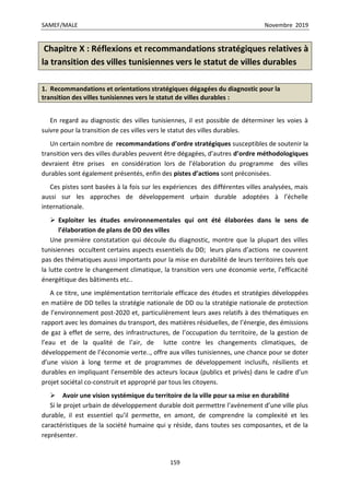 SAMEF/MALE Novembre 2019
159
Chapitre X : Réflexions et recommandations stratégiques relatives à
la transition des villes tunisiennes vers le statut de villes durables
1. Recommandations et orientations stratégiques dégagées du diagnostic pour la
transition des villes tunisiennes vers le statut de villes durables :
En regard au diagnostic des villes tunisiennes, il est possible de déterminer les voies à
suivre pour la transition de ces villes vers le statut des villes durables.
Un certain nombre de recommandations d’ordre stratégiques susceptibles de soutenir la
transition vers des villes durables peuvent être dégagées, d’autres d’ordre méthodologiques
devraient être prises en considération lors de l’élaboration du programme des villes
durables sont également présentés, enfin des pistes d’actions sont préconisées.
Ces pistes sont basées à la fois sur les expériences des différentes villes analysées, mais
aussi sur les approches de développement urbain durable adoptées à l’échelle
internationale.
 Exploiter les études environnementales qui ont été élaborées dans le sens de
l’élaboration de plans de DD des villes
Une première constatation qui découle du diagnostic, montre que la plupart des villes
tunisiennes occultent certains aspects essentiels du DD; leurs plans d’actions ne couvrent
pas des thématiques aussi importants pour la mise en durabilité de leurs territoires tels que
la lutte contre le changement climatique, la transition vers une économie verte, l’efficacité
énergétique des bâtiments etc..
A ce titre, une implémentation territoriale efficace des études et stratégies développées
en matière de DD telles la stratégie nationale de DD ou la stratégie nationale de protection
de l’environnement post-2020 et, particulièrement leurs axes relatifs à des thématiques en
rapport avec les domaines du transport, des matières résiduelles, de l’énergie, des émissions
de gaz à effet de serre, des infrastructures, de l’occupation du territoire, de la gestion de
l’eau et de la qualité de l’air, de lutte contre les changements climatiques, de
développement de l’économie verte.., offre aux villes tunisiennes, une chance pour se doter
d’une vision à long terme et de programmes de développement inclusifs, résilients et
durables en impliquant l’ensemble des acteurs locaux (publics et privés) dans le cadre d’un
projet sociétal co-construit et approprié par tous les citoyens.
 Avoir une vision systémique du territoire de la ville pour sa mise en durabilité
Si le projet urbain de développement durable doit permettre l’avènement d’une ville plus
durable, il est essentiel qu’il permette, en amont, de comprendre la complexité et les
caractéristiques de la société humaine qui y réside, dans toutes ses composantes, et de la
représenter.
 