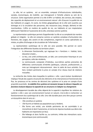 SAMEF/MALE Novembre 2019
160
La ville, tel un système, est un ensemble, composé d’infrastructures individuelles,
sociales, économiques, de mobilité.. qui interagissent à l’échelle urbaine au sein de la
structure. Cette organisation permet à la ville d’offrir un habitat, des services, des emplois,
des capacités de déplacement et un environnement naturel afin d’assurer la qualité de vie
des habitants et usagers. En outre, les limites géographiques de la ville sont ouvertes aux
échanges et à la circulation des personnes, des ressources (eau, énergie, déchets) et des
marchandises. L’offre en matière de qualité de vie, ses habitants et son implantation
définissent l’identité et l’autonomie de la ville, entendue comme système.
La représentation systémique permet d’appréhender la ville et sa complexité de manière
globale et intégrée : la ville est comprise comme un système complexe d’articulation des
fonctions, des usages, des savoirs et des compétences, organisé en zones spécialisées ou
mixtes, en pôles d’échanges et de circulation de l’information.
La représentation systémique de la ville est ainsi possible. Elle permet en outre
l’intégration des différentes facettes du territoire urbain :
- la dimension fonctionnelle, qui regroupe les « fonctions » : habitat, loisir,
éducation emploi..,
- Le lieu, une unité architecturale, un bâti, une construction historique et une
perception, celle des résidents,
- La communauté, composée d’individus, eux-mêmes parties prenantes de
différentes communautés d’intérêts (politiques, culturels, professionnels..,),
mais qui interagissent nécessairement dans le cadre de leurs activités. Ces
liens rendant pertinente la prise en compte d’un réseau local de relations
mutuelles.
La recherche des limites dans lesquelles le système « ville » peut évoluer durablement
implique l’étude des aspects structurels (les éléments et les interactions) et fonctionnels (les
flux, les processus et les centres de décision) des systèmes et la prise en compte d’une
propriété essentielle : la viabilité d’un système est menacée lorsque la vitesse à laquelle ses
fonctions évoluent dépasse la capacité de ses structures à s’adapter au changement.
Le développement durable des villes dépend de la capacité à équilibrer les relations du
système « ville » avec son environnement humain et naturel, c'est-à-dire à rechercher un
fonctionnement éco systémique de la ville. Une ville durable peut ainsi être perçue comme
un écosystème dans le sens où :
- Elle constitue un système
- Elle fournit un habitat aux populations qui y résident,
- Elle forme une entité, une échelle pertinente de vie assimilable à un
microclimat et dont l’autonomie, en terme de réponse localisée aux désirs des
habitants est importante (un lieu).
- Elle héberge et donc facilite ou, au contraire, inhibe des interactions socio-
économiques (une communauté).
 