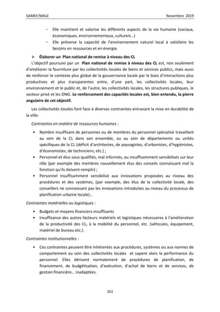 SAMEF/MALE Novembre 2019
161
- Elle maintient et valorise les différents aspects de la vie humaine (sociaux,
économiques, environnementaux, culturels…)
- Elle préserve la capacité de l’environnement naturel local à satisfaire les
besoins en ressources et en énergie.
 Élaborer un Plan national de remise à niveau des CL
L’objectif poursuivi par un Plan national de remise à niveau des CL est, non seulement
d’améliorer la fourniture par les collectivités locales de biens et services publics, mais aussi
de renforcer le contexte plus global de la gouvernance locale par le biais d’interactions plus
productives et plus transparentes entre, d’une part, les collectivités locales, leur
environnement et le public et, de l’autre, les collectivités locales, les structures publiques, le
secteur privé et les ONG. Le renforcement des capacités locales est, bien entendu, la pierre
angulaire de cet objectif.
Les collectivités locales font face à diverses contraintes entravant la mise en durabilité de
la ville:
Contraintes en matière de ressources humaines :
• Nombre insuffisant de personnes ou de membres du personnel spécialisé travaillant
au sein de la CL dans son ensemble, ou au sein de départements ou unités
spécifiques de la CL (déficit d’architectes, de paysagistes, d’urbanistes, d’hygiénistes,
d’économistes, de techniciens, etc.) ;
• Personnel et élus sous qualifiés, mal informés, ou insuffisamment sensibilisés sur leur
rôle (par exemple des membres nouvellement élus des conseils connaissant mal la
fonction qu’ils doivent remplir) ;
• Personnel insuffisamment sensibilisé aux innovations proposées au niveau des
procédures et des systèmes, (par exemple, des élus de la collectivité locale, des
conseillers ne connaissant pas les innovations introduites au niveau du processus de
planification urbaine locale)…
Contraintes matérielles ou logistiques :
• Budgets et moyens financiers insuffisants
• Insuffisance des autres facteurs matériels et logistiques nécessaires à l’amélioration
de la productivité des CL, à la mobilité du personnel, etc. (véhicules, équipement,
matériel de bureau etc.).
Contraintes institutionnelles :
• Ces contraintes peuvent être inhérentes aux procédures, systèmes ou aux normes de
comportement au sein des collectivités locales et sapent alors la performance du
personnel. Elles dérivent normalement de procédures de planification, de
financement, de budgétisation, d’exécution, d’achat de biens et de services, de
gestion financière… inadaptées.
 