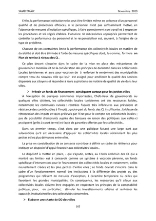SAMEF/MALE Novembre 2019
162
Enfin, la performance institutionnelle peut être limitée même en présence d’un personnel
qualifié et de procédures efficaces, si le personnel n’est pas suffisamment motivé, en
l’absence de mesures d’incitation spécifiques, à faire correctement son travail et à respecter
les procédures et les règles établies. L’absence de mécanismes appropriés permettant de
contrôler la performance du personnel et le responsabiliser est, souvent, à l’origine de ce
type de problème.
Chacune de ces contraintes limite la performance des collectivités locales en matière de
durabilité et doit être éliminée à l’aide de mesures spécifiques dont, la somme, formera un
Plan de remise à niveau des CL .
Ce plan devant s’inscrire dans le cadre de la mise en place des mécanismes de
gouvernance moderne et de la consécration des principes de durabilité dans les Collectivités
Locales tunisiennes et aura pour vocation de à renforcer le rendement des municipalités
compte tenu du nouveau rôle qui leur est assigné pour améliorer la qualité des services
dispensés aux citoyens et répondre à leurs aspirations en matière de qualité de vie dans leur
villes.
 Prévoir un fonds de financement conséquent surtout pour les petites villes
A l’exception de quelques communes importantes, Chefs-lieux de gouvernorats ou
quelques villes côtières, les collectivités locales tunisiennes ont des ressources faibles,
notamment les communes rurales : rentrées fiscales très inférieures aux prévisions et
résistance des contribuables à l’impôt ; quote-part du fonds des CL insuffisante ; faiblesse de
rétrocession des impôts et taxes prélevés par l’Etat pour le compte des collectivités locales ;
pas de possibilité d’emprunts auprès des banques en raison des politiques que celles-ci
pratiquent (prêts à court terme) et faute de garanties offertes par les collectivités..
Dans un premier temps, c’est donc par une politique faisant une large part aux
subventions qu’il est nécessaire d’appuyer les collectivités locales notamment les plus
petites et les plus démunies entre elles.
La prise en considération de ce contexte contribue à définir un cadre de référence pour
instituer un dispositif d’appui financier aux collectivités locales..
Le dispositif à mettre en place, - qui s’ajoute, certes, au Fonds commun des CL qui a
montré ses limites- est à concevoir comme un système à vocation pérenne, un fonds
spécifique d’intervention pour le financement des collectivités locales et notamment, celles
nouvellement créées et les plus petites d’entre elles ; ce fonds devrait s’inscrire dans le
cadre d’un fonctionnement normal des institutions à la différence des projets ou des
programmes qui relèvent de mesures d’exception, à caractère temporaire ou celles qui
favorisent les grandes municipalités. En conséquence, les ressources qu’il alloue aux
collectivités locales doivent être engagées en respectant les principes de la comptabilité
publique, pour, en particulier, stimuler les investissements urbains et renforcer les
capacités institutionnelles des collectivités concernées.
 Élaborer une charte de DD des villes
 