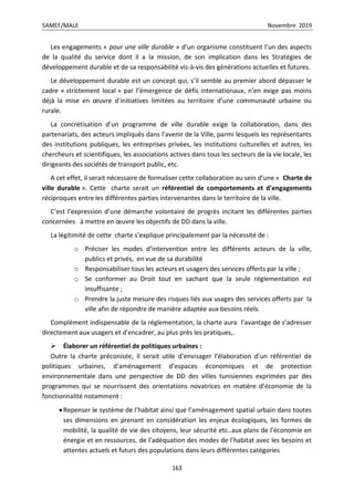 SAMEF/MALE Novembre 2019
163
Les engagements « pour une ville durable » d’un organisme constituent l’un des aspects
de la qualité du service dont il a la mission, de son implication dans les Stratégies de
développement durable et de sa responsabilité vis-à-vis des générations actuelles et futures.
Le développement durable est un concept qui, s’il semble au premier abord dépasser le
cadre « strictement local » par l’émergence de défis internationaux, n’en exige pas moins
déjà la mise en œuvre d’initiatives limitées au territoire d’une communauté urbaine ou
rurale.
La concrétisation d’un programme de ville durable exige la collaboration, dans des
partenariats, des acteurs impliqués dans l’avenir de la Ville, parmi lesquels les représentants
des institutions publiques, les entreprises privées, les institutions culturelles et autres, les
chercheurs et scientifiques, les associations actives dans tous les secteurs de la vie locale, les
dirigeants des sociétés de transport public, etc.
A cet effet, il serait nécessaire de formaliser cette collaboration au sein d’une « Charte de
ville durable ». Cette charte serait un référentiel de comportements et d’engagements
réciproques entre les différentes parties intervenantes dans le territoire de la ville.
C’est l’expression d’une démarche volontaire de progrès incitant les différentes parties
concernées à mettre en œuvre les objectifs de DD dans la ville.
La légitimité de cette charte s’explique principalement par la nécessité de :
o Préciser les modes d’intervention entre les différents acteurs de la ville,
publics et privés, en vue de sa durabilité
o Responsabiliser tous les acteurs et usagers des services offerts par la ville ;
o Se conformer au Droit tout en sachant que la seule réglementation est
insuffisante ;
o Prendre la juste mesure des risques liés aux usages des services offerts par la
ville afin de répondre de manière adaptée aux besoins réels.
Complément indispensable de la réglementation, la charte aura l’avantage de s’adresser
directement aux usagers et d’encadrer, au plus près les pratiques,.
 Élaborer un référentiel de politiques urbaines :
Outre la charte préconisée, il serait utile d’envisager l’élaboration d’un référentiel de
politiques urbaines, d’aménagement d’espaces économiques et de protection
environnementale dans une perspective de DD des villes tunisiennes exprimées par des
programmes qui se nourrissent des orientations novatrices en matière d’économie de la
fonctionnalité notamment :
Repenser le système de l’habitat ainsi que l’aménagement spatial urbain dans toutes
ses dimensions en prenant en considération les enjeux écologiques, les formes de
mobilité, la qualité de vie des citoyens, leur sécurité etc..aux plans de l’économie en
énergie et en ressources, de l’adéquation des modes de l’habitat avec les besoins et
attentes actuels et futurs des populations dans leurs différentes catégories
 