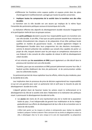 SAMEF/MALE Novembre 2019
164
Différencier les frontières entre espaces publics et espaces privés dans les plans
d’aménagement multifonctionnels partagés par toutes les parties concernées
 Impliquer toutes les composantes de la société dans la transition vers des villes
durables
La transition vers la ville durable est une œuvre qui implique de la même façon
l'ensemble des partenaires politiques sociaux et économiques de la ville.
La réalisation effective des objectifs du développement durable nécessite l'engagement
et la participation réelle de tous ces groupes sociaux.
Les partis politiques devraient assumer leur responsabilité quant à la transition vers
une ville durable. A cet effet, il faut que ces partis puissent assurer leurs missions en
matière d’encadrement des citoyens et de préparation d’une élite politique locale
qualifiée en matière de gouvernance locale ; ils doivent également Intégrer le
Développement Durable dans leurs programmes lors des élections municipales ;
comme ils doivent présenter des candidats aux conseils élus capables de porter un
projet de ville, lesquels doivent avoir les pré-requis et compétences nécessaires en
vue d’aboutir à des conseils de villes capables de relever le défi du développement
urbain durable.
Il est entendu que les associations et ONG jouent également un rôle décisif dans le
processus de transition vers une ville durable.
Toutefois, pour que ces associations et ONG puissent pleinement assumer leur rôle, il
faudrait qu'elles établissent des liens de partenariat et de communication solides
avec les collectivités locales.
Ce partenariat permet de mieux capitaliser tous les efforts, même les plus modestes, pour
la durabilité de la ville.
Leur implication dans le processus de prise de décision augmenterait leur responsabilité;
ce qui est une garantie pour avoir un partenariat réel et actif pour la réussite du plan de
développement durable de la ville.
L'objectif général étant de favoriser toutes les actions visant le renforcement et le
développement du rôle de la société civile dans l'élaboration et la réalisation des politiques
visant à promouvoir le développement durable de la ville.
 Les jeunes (de moins de 25 ans) représentant plus de la moitié de la population
totale du pays ; il est indispensable de garantir leur mobilisation et de les intégrer
graduellement aux efforts de développement de leur ville et de sa transition vers le
statut de ville durable.
L’effort doit porter sur les moyens et actions à entreprendre pour réaliser les objectifs
tendant à préparer l’enfant à devenir l’être conscient de ses droits et obligations envers sa
ville, à développer chez lui le sens civique et le sens de responsabilité. La préparation
 