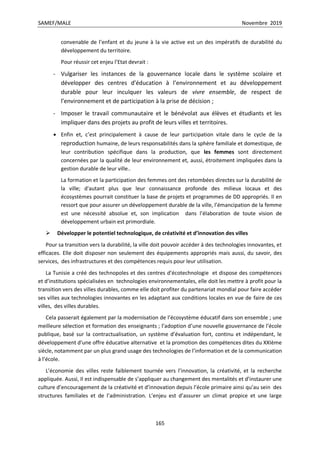 SAMEF/MALE Novembre 2019
165
convenable de l’enfant et du jeune à la vie active est un des impératifs de durabilité du
développement du territoire.
Pour réussir cet enjeu l’Etat devrait :
- Vulgariser les instances de la gouvernance locale dans le système scolaire et
développer des centres d’éducation à l’environnement et au développement
durable pour leur inculquer les valeurs de vivre ensemble, de respect de
l’environnement et de participation à la prise de décision ;
- Imposer le travail communautaire et le bénévolat aux élèves et étudiants et les
impliquer dans des projets au profit de leurs villes et territoires.
 Enfin et, c’est principalement à cause de leur participation vitale dans le cycle de la
reproduction humaine, de leurs responsabilités dans la sphère familiale et domestique, de
leur contribution spécifique dans la production, que les femmes sont directement
concernées par la qualité de leur environnement et, aussi, étroitement impliquées dans la
gestion durable de leur ville..
La formation et la participation des femmes ont des retombées directes sur la durabilité de
la ville; d'autant plus que leur connaissance profonde des milieux locaux et des
écosystèmes pourrait constituer la base de projets et programmes de DD appropriés. Il en
ressort que pour assurer un développement durable de la ville, l’émancipation de la femme
est une nécessité absolue et, son implication dans l’élaboration de toute vision de
développement urbain est primordiale.
 Développer le potentiel technologique, de créativité et d’innovation des villes
Pour sa transition vers la durabilité, la ville doit pouvoir accéder à des technologies innovantes, et
efficaces. Elle doit disposer non seulement des équipements appropriés mais aussi, du savoir, des
services, des infrastructures et des compétences requis pour leur utilisation.
La Tunisie a créé des technopoles et des centres d’écotechnologie et dispose des compétences
et d’institutions spécialisées en technologies environnementales, elle doit les mettre à profit pour la
transition vers des villes durables, comme elle doit profiter du partenariat mondial pour faire accéder
ses villes aux technologies innovantes en les adaptant aux conditions locales en vue de faire de ces
villes, des villes durables.
Cela passerait également par la modernisation de l’écosystème éducatif dans son ensemble ; une
meilleure sélection et formation des enseignants ; l’adoption d’une nouvelle gouvernance de l’école
publique, basé sur la contractualisation, un système d’évaluation fort, continu et indépendant, le
développement d’une offre éducative alternative et la promotion des compétences dites du XXIème
siècle, notamment par un plus grand usage des technologies de l’information et de la communication
à l’école.
L’économie des villes reste faiblement tournée vers l’innovation, la créativité, et la recherche
appliquée. Aussi, Il est indispensable de s’appliquer au changement des mentalités et d’instaurer une
culture d’encouragement de la créativité et d’innovation depuis l’école primaire ainsi qu’au sein des
structures familiales et de l’administration. L’enjeu est d’assurer un climat propice et une large
 