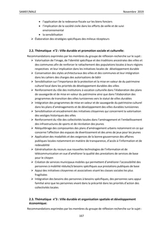 SAMEF/MALE Novembre 2019
167
 l’application de la redevance fiscale sur les biens fonciers
 l’implication de la société civile dans les efforts de veille et de suivi
environnemental
 la sensibilisation
 Élaboration des stratégies spécifiques des milieux récepteurs
2.2. Thématique n°2 : Ville durable et promotion sociale et culturelle:
Recommandations exprimées par les membres du groupe de réflexion-recherche sur le sujet :
 Valorisation de l’image, de l’identité spécifique et des traditions ancestrales des villes et
des communes afin de renforcer le rattachement des populations locales à leurs régions
respectives et leur implication dans les initiatives locales de développement durable
 Conservation des styles architecturaux des villes et des communes et leur intégration
dans les cahiers des charges des autorisations de bâtir
 Sensibilisation sur l’importance de la protection et la mise en valeur de du patrimoine
culturel local dans les priorités de développement durables des villes
 Renforcement du rôle des institutions à vocation culturelle dans l’élaboration des plans
de sauvegarde et de mise en valeur du patrimoine ainsi que dans l’élaboration des
programmes de transition des villes tunisiennes vers le statut de villes durables
 Intégration des programmes de mise en valeur et de sauvegarde du patrimoine culturel
dans les plans d’aménagements et de développement des villes durables tunisiennes
 Sensibilisation et encadrement des initiatives citoyennes qui concernent la valorisation
des vestiges historiques des villes
 Renforcement du rôle des collectivités locales dans l’aménagement et l’embellissement
des infrastructures de sports et de récréation des jeunes
 Rééquilibrage des composantes des plans d’aménagement urbains notamment en ce qui
concerne l’affection des espaces de divertissement et des aires de jeux pour les jeunes
 Application des modalités et des exigences de la bonne gouvernance des affaires
publiques locales notamment en matière de transparence, d’accès à l’information et de
redevabilité
 Généralisation du recours aux nouvelles technologies de l’information et de
télécommunication en vue d’améliorer la qualité des prestations de services de base
pour le citoyen
 Création de services municipaux mobiles qui permettent d’améliorer l’accessibilité des
personnes à mobilité réduite/à besoins spécifiques aux prestations publiques de base
 Appui des initiatives citoyennes et associatives visant les classes sociales les plus
fragilisées
 Intégration des besoins des personnes à besoins spécifiques, des personnes sans appui
familial ainsi que les personnes vivant dans la précarité dans les priorités d’action des
collectivités locales
2.3. Thématique n°3 : Ville durable et organisation spatiale et développement
économique:
Recommandations exprimées par les membres du groupe de réflexion-recherche sur le sujet :
 