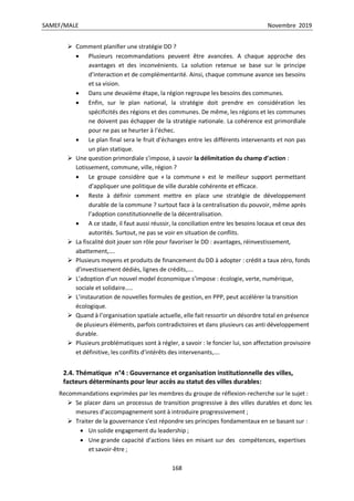 SAMEF/MALE Novembre 2019
168
 Comment planifier une stratégie DD ?
 Plusieurs recommandations peuvent être avancées. A chaque approche des
avantages et des inconvénients. La solution retenue se base sur le principe
d’interaction et de complémentarité. Ainsi, chaque commune avance ses besoins
et sa vision.
 Dans une deuxième étape, la région regroupe les besoins des communes.
 Enfin, sur le plan national, la stratégie doit prendre en considération les
spécificités des régions et des communes. De même, les régions et les communes
ne doivent pas échapper de la stratégie nationale. La cohérence est primordiale
pour ne pas se heurter à l’échec.
 Le plan final sera le fruit d’échanges entre les différents intervenants et non pas
un plan statique.
 Une question primordiale s’impose, à savoir la délimitation du champ d’action :
Lotissement, commune, ville, région ?
 Le groupe considère que « la commune » est le meilleur support permettant
d’appliquer une politique de ville durable cohérente et efficace.
 Reste à définir comment mettre en place une stratégie de développement
durable de la commune ? surtout face à la centralisation du pouvoir, même après
l’adoption constitutionnelle de la décentralisation.
 A ce stade, il faut aussi réussir, la conciliation entre les besoins locaux et ceux des
autorités. Surtout, ne pas se voir en situation de conflits.
 La fiscalité doit jouer son rôle pour favoriser le DD : avantages, réinvestissement,
abattement,….
 Plusieurs moyens et produits de financement du DD à adopter : crédit a taux zéro, fonds
d’investissement dédiés, lignes de crédits,….
 L’adoption d’un nouvel model économique s’impose : écologie, verte, numérique,
sociale et solidaire…..
 L’instauration de nouvelles formules de gestion, en PPP, peut accélérer la transition
écologique.
 Quand à l’organisation spatiale actuelle, elle fait ressortir un désordre total en présence
de plusieurs éléments, parfois contradictoires et dans plusieurs cas anti développement
durable.
 Plusieurs problématiques sont à régler, a savoir : le foncier lui, son affectation provisoire
et définitive, les conflits d’intérêts des intervenants,….
2.4. Thématique n°4 : Gouvernance et organisation institutionnelle des villes,
facteurs déterminants pour leur accès au statut des villes durables:
Recommandations exprimées par les membres du groupe de réflexion-recherche sur le sujet :
 Se placer dans un processus de transition progressive à des villes durables et donc les
mesures d’accompagnement sont à introduire progressivement ;
 Traiter de la gouvernance s’est répondre ses principes fondamentaux en se basant sur :
 Un solide engagement du leadership ;
 Une grande capacité d’actions liées en misant sur des compétences, expertises
et savoir-être ;
 