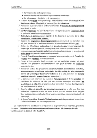 SAMEF/MALE Novembre 2019
169
 Participation des parties prenantes ;
 Création de valeur et distribution équitable entre bénéficières ;
 De solides valeurs d’intégrité et de transparence.
 Se doter d’une vision claire (politique) à traduire sérieusement en stratégie et plan
d’actions pratiques. Il faudrait à ce niveau se fixer des indicateurs.
 Positionner la gouvernance en tant qu’un ensemble de mesures d’accompagnement
pour réussir le projet.
 Clarifier et renforcer les collectivités locales sur le plan structurel (décentralisation)
et sur le plan opérationnel (management).
 Restructurer la commune pour répondre à des besoins de durabilité de la ville :
organisation, compétences, moyens…
 Élaborer des programmes d’accompagnement des communes à une transition vers
des villes durables en se référant aux objectifs de développement durable ODD.
 Réduire les difficultés de partenariats et de coordination pour réussir les projets de
réseautage, de parrainage ou de jumelage à l’échelle nationale ou internationale
 Impliquer davantage la société civile (fédération des villes durables) et le partenariat
public- privé est un facteur de réussite déterminant.
 Penser à l’investissement durable au niveau de la commune et créer de l’emploi, de
la valeur et de la richesse au niveau de la ville…
 Penser à l’entreprenariat local en misant sur les spécificités locales : soit pour
résoudre des problèmes environnementaux soit pour exploiter les ressources
naturelles locales.
 Réaliser en continu des programmes de communication, sensibilisation, formation,
accompagnement, transfert de technologies durables, utiliser les NTIC, éduquer le
citoyen et lui inculquer l’esprit d’appartenance à la ville, renforcer les moyens
matériels, prévoir les moyens financiers nécessaires …
 La commune doit intervenir au niveau de l’enseignement et de la formation en
complétant la formation de base par des modules spécifiques concernant les
spécificités de la ville et les programmes. Ceci permettrait l’ancrage du citoyen dans
son environnement : « la ville ».
 Créer le métier de conseiller ou animateur communal de la ville pour être plus
proche des citoyens et de tous les autres acteurs pour les informer et les engager
dans tout ce qui concerne la ville : Un programme spécifique notamment culturel est
à envisager…
 Se doter d’un système de suivi, d’évaluation et de contrôle pour assurer en continue
l’amélioration et être une force de propositions
Ces recommandations constituent un complément au chapitre n°10 qui, désormais, prendra la
forme de : ‘’Réflexions et recommandations stratégiques relatives à la transition des villes
tunisiennes vers le statut de villes durables’’.
 