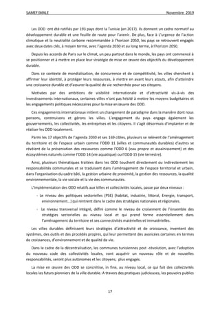 SAMEF/MALE Novembre 2019
17
Les ODD ont été ratifiés par 193 pays dont la Tunisie (en 2017). Ils donnent un cadre normatif au
développement durable et une feuille de route pour l’avenir. De plus, face à L'urgence de l'action
climatique et la neutralité carbone recommandée à l'horizon 2050, les pays se retrouvent engagés
avec deux dates clés, à moyen terme, avec l’agenda 2030 et au long terme, à l’horizon 2050.
Depuis les accords de Paris sur le climat, un peu partout dans le monde, les pays ont commencé à
se positionner et à mettre en place leur stratégie de mise en œuvre des objectifs du développement
durable.
Dans ce contexte de mondialisation, de concurrence et de compétitivité, les villes cherchent à
affirmer leur identité, à protéger leurs ressources, à mettre en avant leurs atouts, afin d’atteindre
une croissance durable et d’assurer la qualité de vie recherchée pour ses citoyens.
Motivées par des ambitions de visibilité internationale et d’attractivité vis-à-vis des
investissements internationaux, certaines villes n’ont pas hésité à mettre les moyens budgétaires et
les engagements politiques nécessaires pour la mise en œuvre des ODD.
Ces engagements internationaux initient un changement de paradigme dans la manière dont nous
pensons, construisons et gérons les villes. L’engagement du pays engage également les
gouvernements, les collectivités, les entreprises et les citoyens. Il s'agit désormais d’implanter et de
réaliser les ODD localement.
Parmi les 17 objectifs de l’agenda 2030 et ses 169 cibles, plusieurs se relèvent de l’aménagement
du territoire et de l’espace urbain comme l’ODD 11 (villes et communautés durables) d’autres se
révèlent de la préservation des ressources comme l’ODD 6 (eau propre et assainissement) et des
écosystèmes naturels comme l’ODD 14 (vie aquatique) ou l’ODD 15 (vie terrestre).
Ainsi, plusieurs thématiques traitées dans les ODD touchent directement ou indirectement les
responsabilités communales et se traduisent dans l’aménagement de l’espace territorial et urbain,
dans l’organisation du cadre bâti, la gestion urbaine de proximité, la gestion des ressources, la qualité
environnementale, la vie sociale et la vie des communautés.
L’implémentation des ODD relatifs aux Villes et collectivités locales, passe par deux niveaux :
- Le niveau des politiques sectorielles (PSE) (habitat, industrie, littoral, Energie, transport,
environnement…) qui rentrent dans le cadre des stratégies nationales et régionales.
- Le niveau transversal intégré, défini comme le niveau de croisement de l’ensemble des
stratégies sectorielles au niveau local et qui prend forme essentiellement dans
l’aménagement du territoire et ses connectivités matérielles et immatérielles.
Les villes durables définissent leurs stratégies d’attractivité et de croissance, inventent des
systèmes, des outils et des procédés propres, qui leur permettent des avancées certaines en termes
de croissances, d’environnement et de qualité de vie.
Dans le cadre de la décentralisation, les communes tunisiennes post -révolution, avec l’adoption
du nouveau code des collectivités locales, vont acquérir un nouveau rôle et de nouvelles
responsabilités, seront plus autonomes et les citoyens, plus engagés.
La mise en œuvre des ODD se concrétise, in fine, au niveau local, ce qui fait des collectivités
locales les futurs pionniers de la ville durable. A travers des pratiques judicieuses, les pouvoirs publics
 